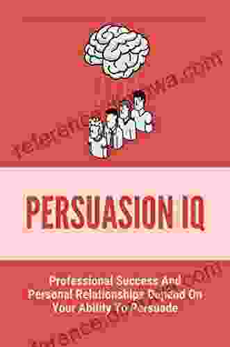 Persuasion IQ: Professional Success And Personal Relationships Depend On Your Ability To Persuade