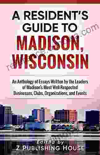 A Resident s Guide to Madison Wisconsin: An Anthology of Essays Written by the Leaders of Madison s Most Well Respected Businesses Clubs Organizations and Events