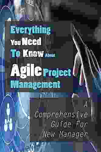 Everything You Need To Know About Agile Project Management: A Comprehensive Guide For New Manager: An Agile Project Management