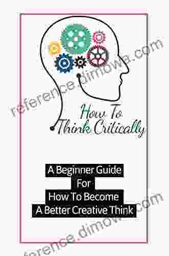 How To Think Critically A Beginner Guide For How To Become A Better Creative Think: The Practical Guide To Have Great Ideas